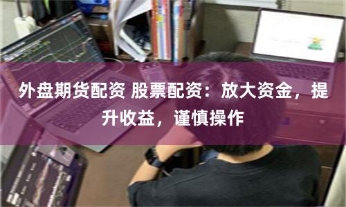外盘期货配资 股票配资：放大资金，提升收益，谨慎操作