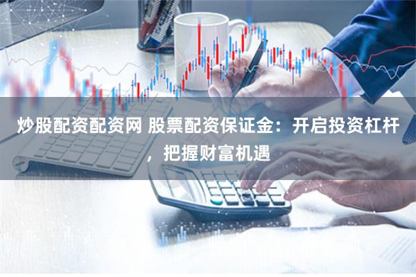 炒股配资配资网 股票配资保证金：开启投资杠杆，把握财富机遇