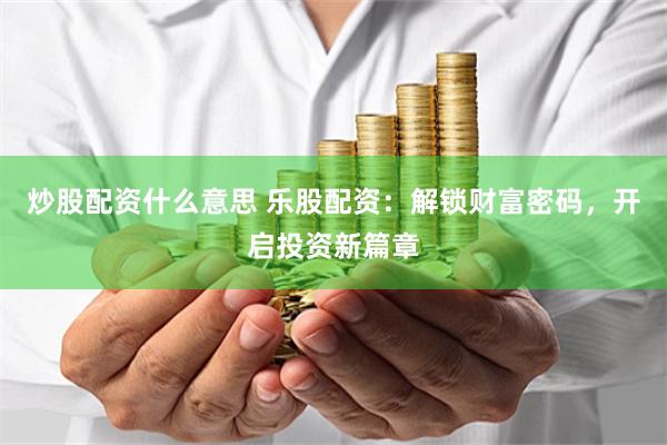 炒股配资什么意思 乐股配资：解锁财富密码，开启投资新篇章