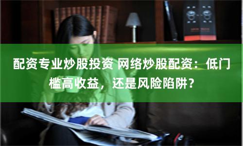 配资专业炒股投资 网络炒股配资：低门槛高收益，还是风险陷阱？