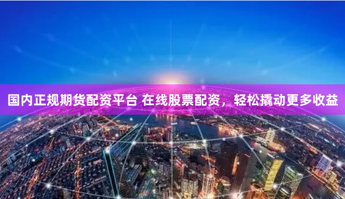 国内正规期货配资平台 在线股票配资，轻松撬动更多收益