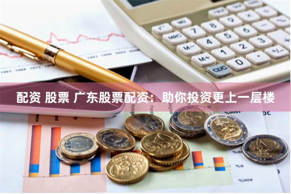 配资 股票 广东股票配资：助你投资更上一层楼