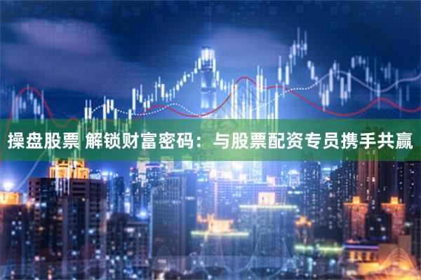 操盘股票 解锁财富密码：与股票配资专员携手共赢