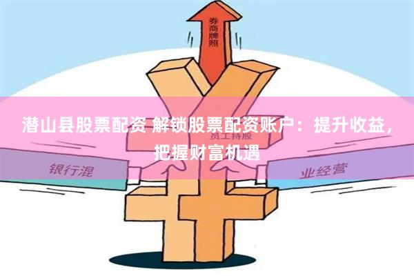 潜山县股票配资 解锁股票配资账户：提升收益，把握财富机遇