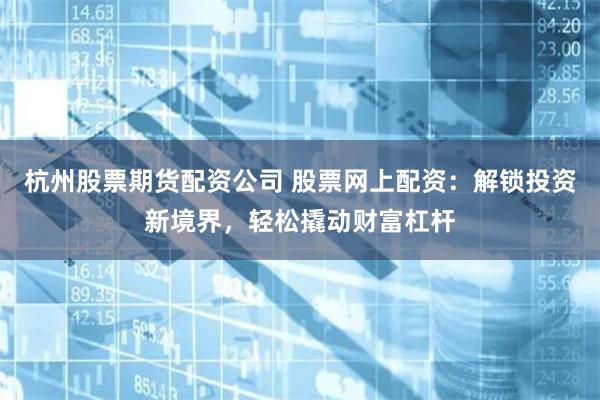 杭州股票期货配资公司 股票网上配资：解锁投资新境界，轻松撬动财富杠杆