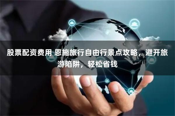 股票配资费用 恩施旅行自由行景点攻略，避开旅游陷阱，轻松省钱