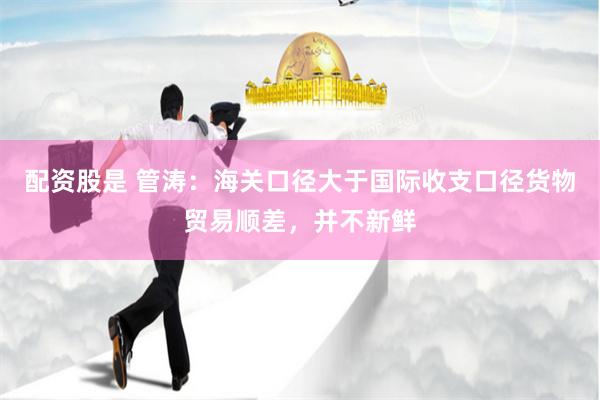 配资股是 管涛：海关口径大于国际收支口径货物贸易顺差，并不新鲜