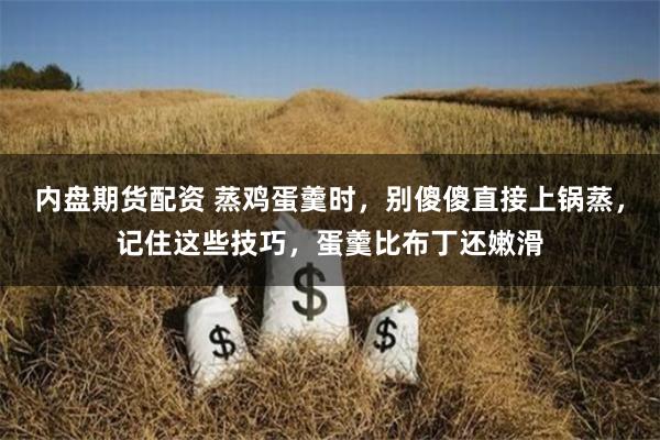 内盘期货配资 蒸鸡蛋羹时，别傻傻直接上锅蒸，记住这些技巧，蛋羹比布丁还嫩滑