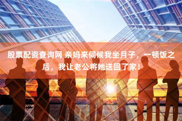 股票配资查询网 亲妈来伺候我坐月子，一顿饭之后，我让老公将她送回了家！