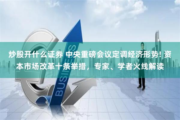 炒股开什么证券 中央重磅会议定调经济形势! 资本市场改革十条举措，专家、学者火线解读
