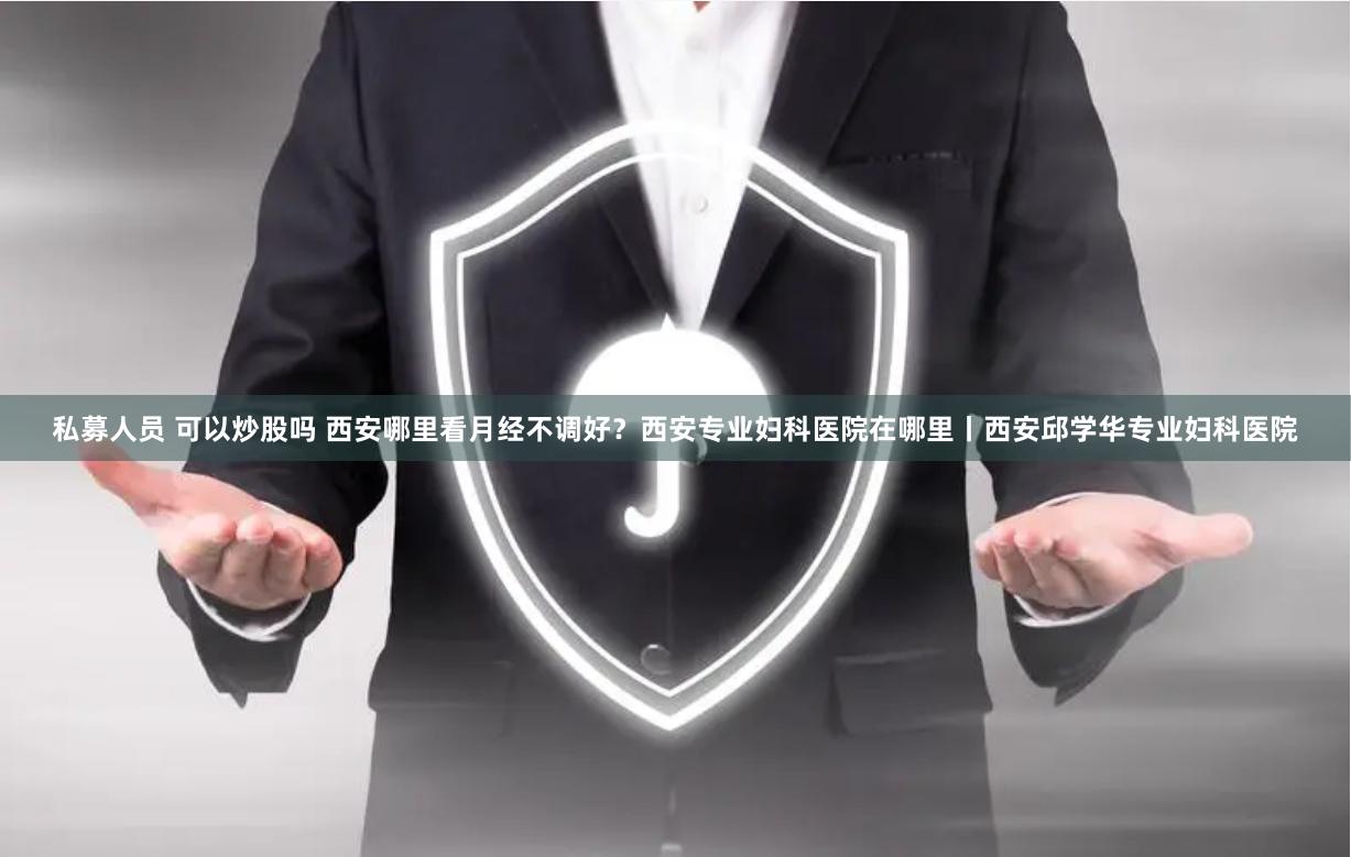 私募人员 可以炒股吗 西安哪里看月经不调好？西安专业妇科医院在哪里丨西安邱学华专业妇科医院