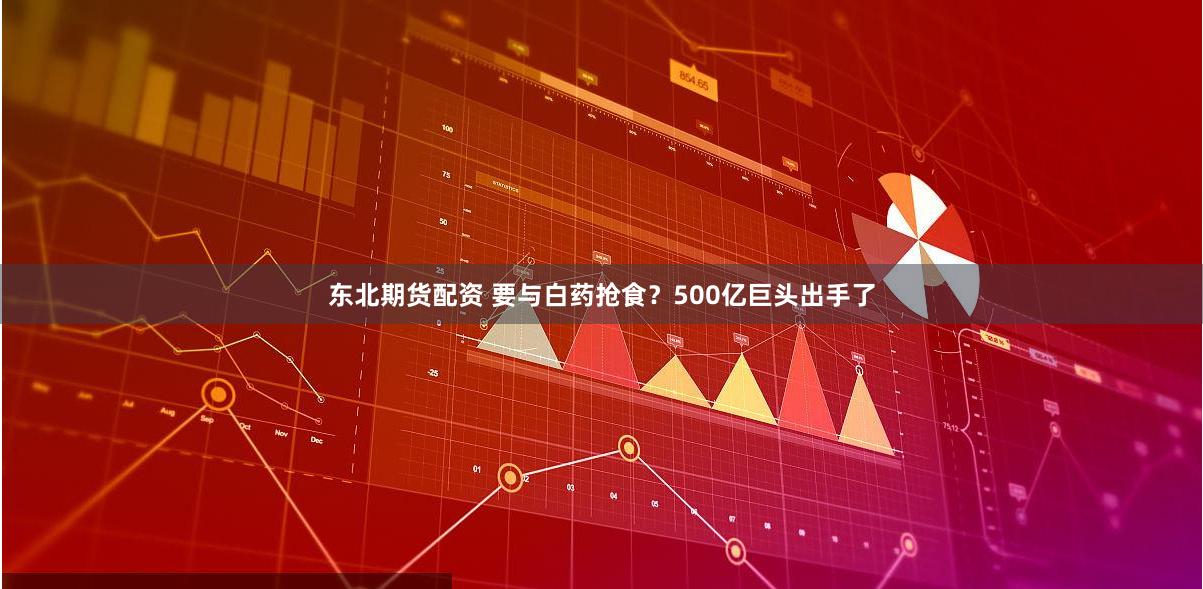 东北期货配资 要与白药抢食？500亿巨头出手了