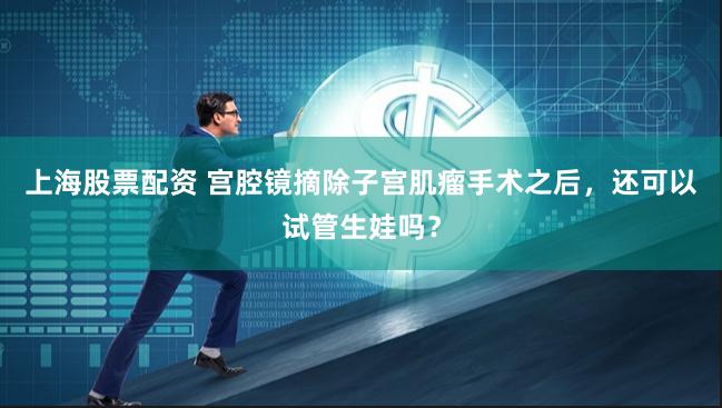 上海股票配资 宫腔镜摘除子宫肌瘤手术之后，还可以试管生娃吗？