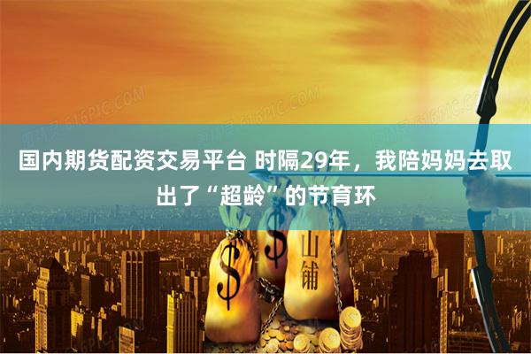 国内期货配资交易平台 时隔29年，我陪妈妈去取出了“超龄”的节育环