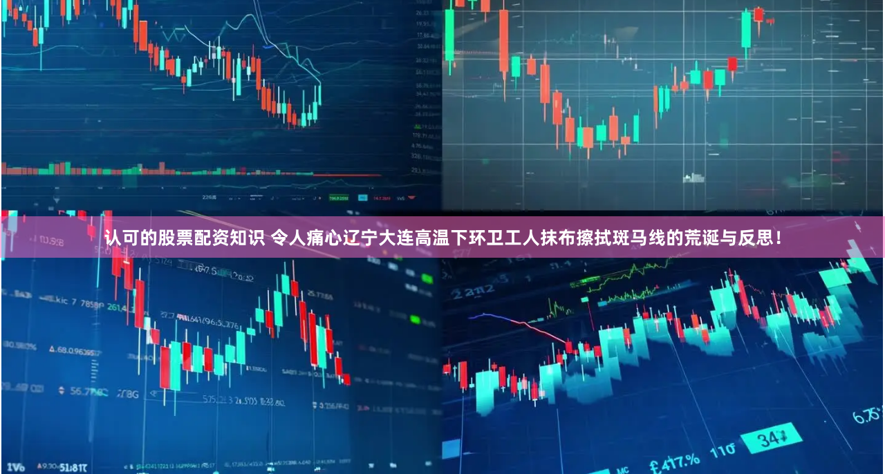 认可的股票配资知识 令人痛心辽宁大连高温下环卫工人抹布擦拭斑马线的荒诞与反思！