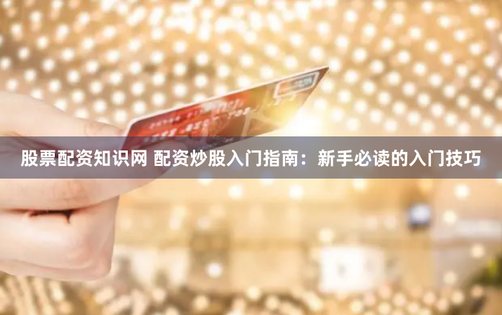 股票配资知识网 配资炒股入门指南：新手必读的入门技巧