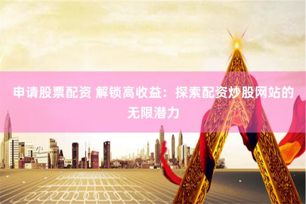 申请股票配资 解锁高收益：探索配资炒股网站的无限潜力
