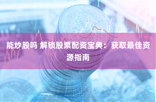 能炒股吗 解锁股票配资宝典：获取最佳资源指南