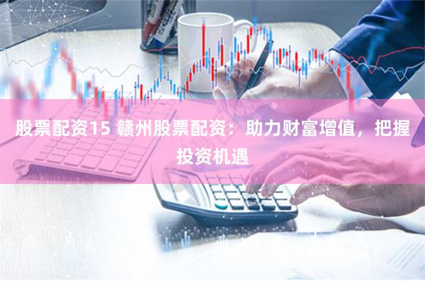 股票配资15 赣州股票配资：助力财富增值，把握投资机遇