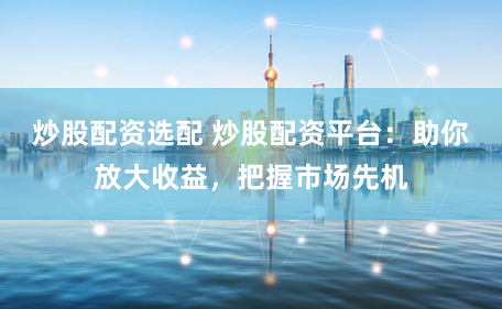 炒股配资选配 炒股配资平台：助你放大收益，把握市场先机