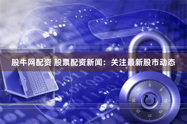 股牛网配资 股票配资新闻：关注最新股市动态