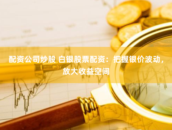 配资公司炒股 白银股票配资：把握银价波动，放大收益空间