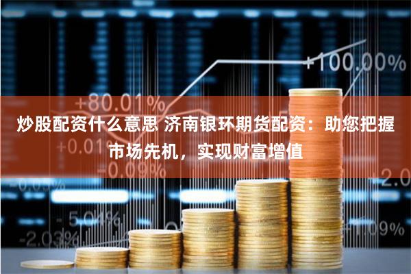 炒股配资什么意思 济南银环期货配资：助您把握市场先机，实现财富增值