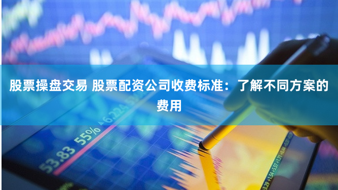 股票操盘交易 股票配资公司收费标准：了解不同方案的费用