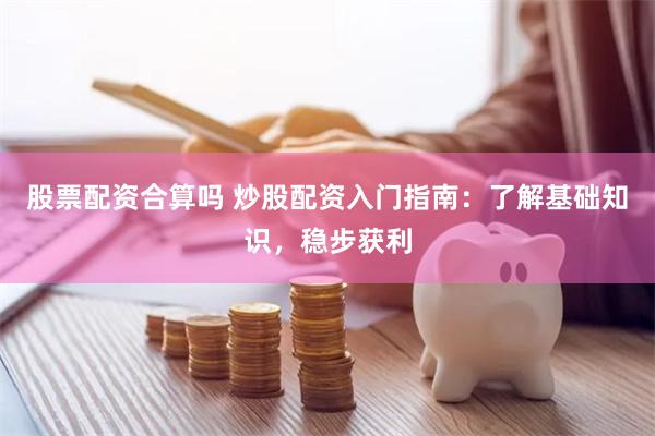 股票配资合算吗 炒股配资入门指南：了解基础知识，稳步获利