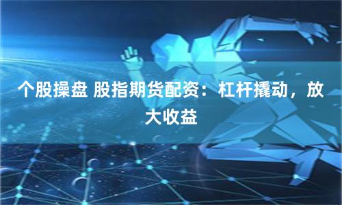 个股操盘 股指期货配资：杠杆撬动，放大收益