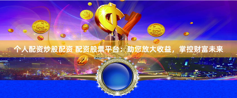 个人配资炒股配资 配资股票平台：助您放大收益，掌控财富未来