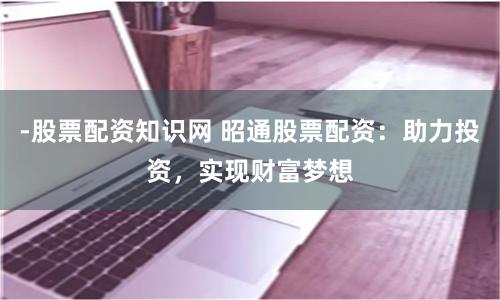 -股票配资知识网 昭通股票配资：助力投资，实现财富梦想