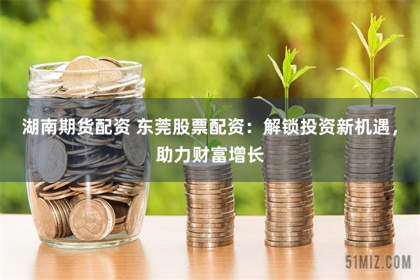 湖南期货配资 东莞股票配资：解锁投资新机遇，助力财富增长