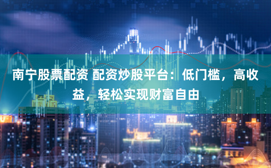 南宁股票配资 配资炒股平台：低门槛，高收益，轻松实现财富自由