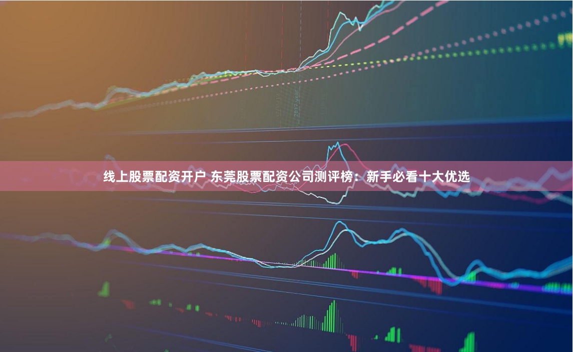 线上股票配资开户 东莞股票配资公司测评榜：新手必看十大优选